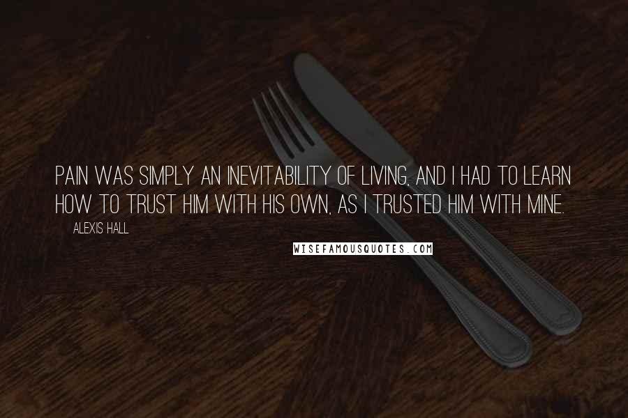 Alexis Hall Quotes: Pain was simply an inevitability of living, and I had to learn how to trust him with his own, as I trusted him with mine.