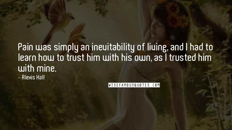 Alexis Hall Quotes: Pain was simply an inevitability of living, and I had to learn how to trust him with his own, as I trusted him with mine.