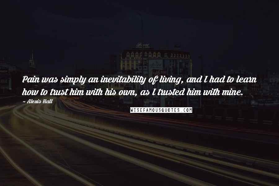 Alexis Hall Quotes: Pain was simply an inevitability of living, and I had to learn how to trust him with his own, as I trusted him with mine.