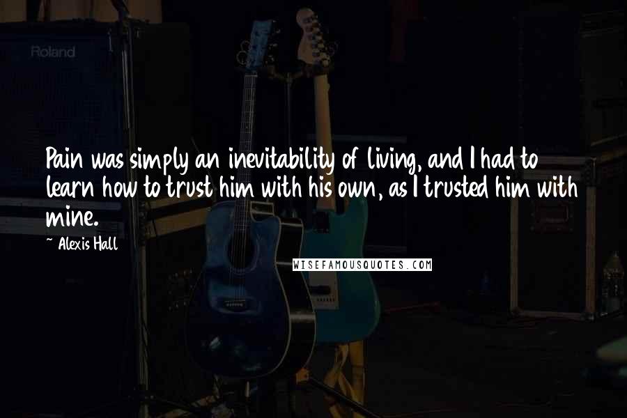 Alexis Hall Quotes: Pain was simply an inevitability of living, and I had to learn how to trust him with his own, as I trusted him with mine.