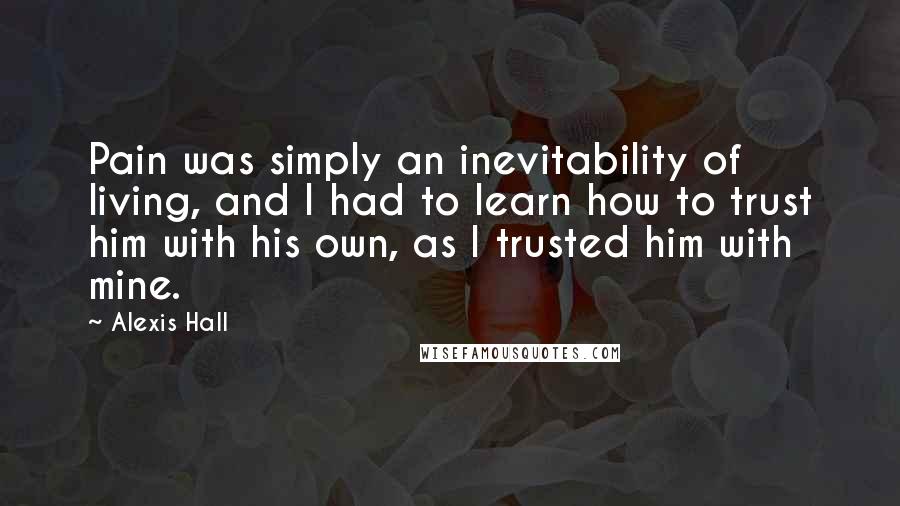 Alexis Hall Quotes: Pain was simply an inevitability of living, and I had to learn how to trust him with his own, as I trusted him with mine.