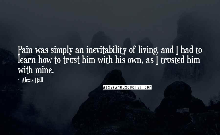 Alexis Hall Quotes: Pain was simply an inevitability of living, and I had to learn how to trust him with his own, as I trusted him with mine.