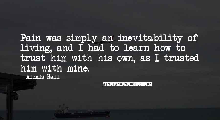 Alexis Hall Quotes: Pain was simply an inevitability of living, and I had to learn how to trust him with his own, as I trusted him with mine.