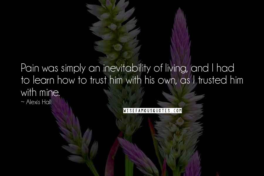 Alexis Hall Quotes: Pain was simply an inevitability of living, and I had to learn how to trust him with his own, as I trusted him with mine.