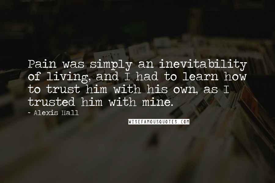 Alexis Hall Quotes: Pain was simply an inevitability of living, and I had to learn how to trust him with his own, as I trusted him with mine.