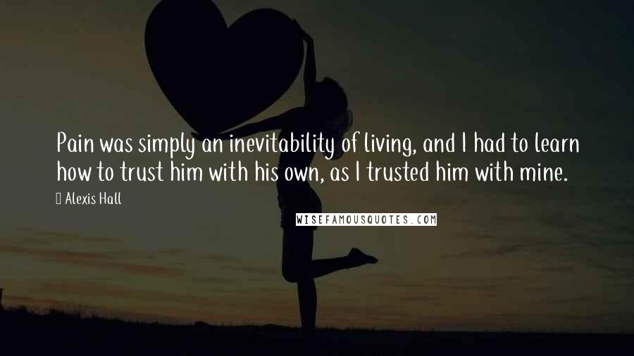 Alexis Hall Quotes: Pain was simply an inevitability of living, and I had to learn how to trust him with his own, as I trusted him with mine.