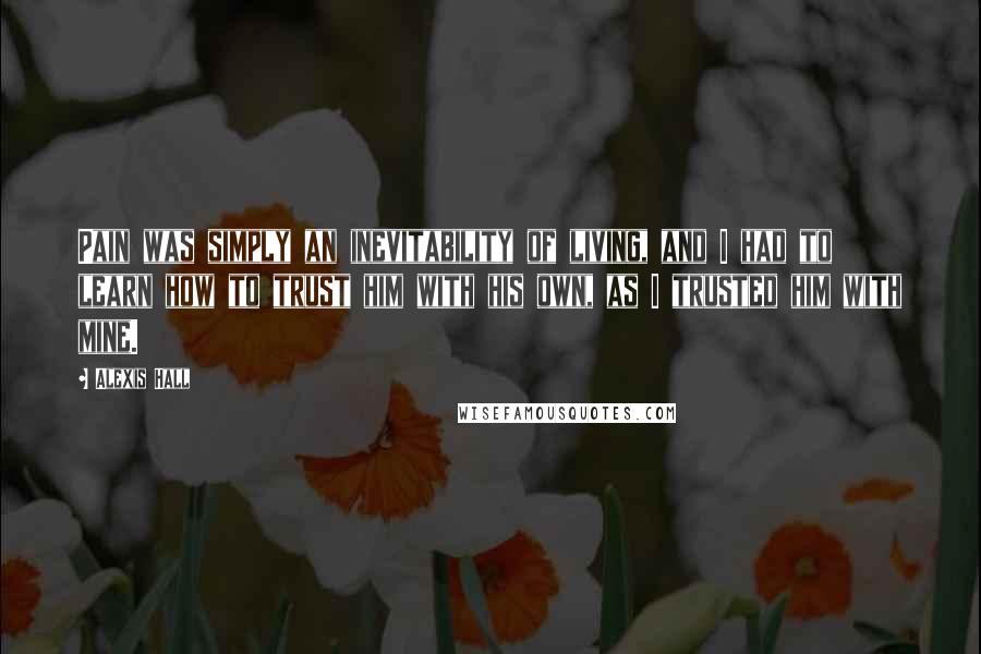 Alexis Hall Quotes: Pain was simply an inevitability of living, and I had to learn how to trust him with his own, as I trusted him with mine.