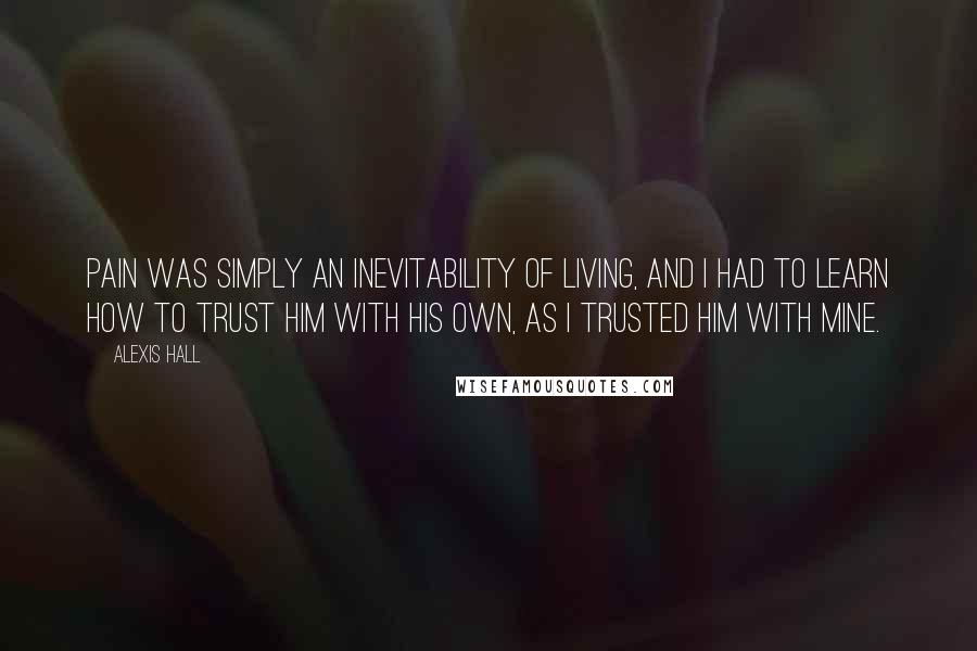 Alexis Hall Quotes: Pain was simply an inevitability of living, and I had to learn how to trust him with his own, as I trusted him with mine.