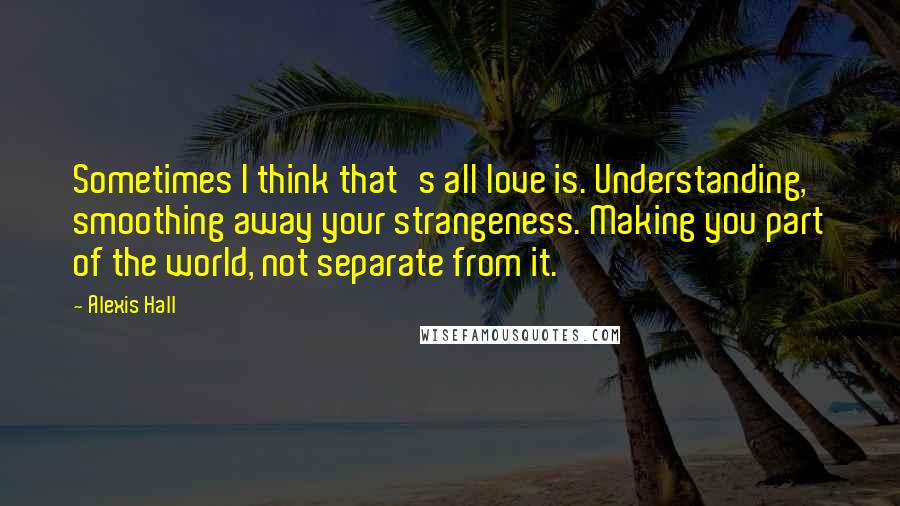 Alexis Hall Quotes: Sometimes I think that's all love is. Understanding, smoothing away your strangeness. Making you part of the world, not separate from it.