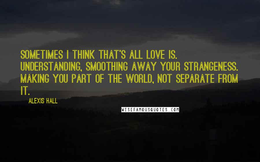 Alexis Hall Quotes: Sometimes I think that's all love is. Understanding, smoothing away your strangeness. Making you part of the world, not separate from it.