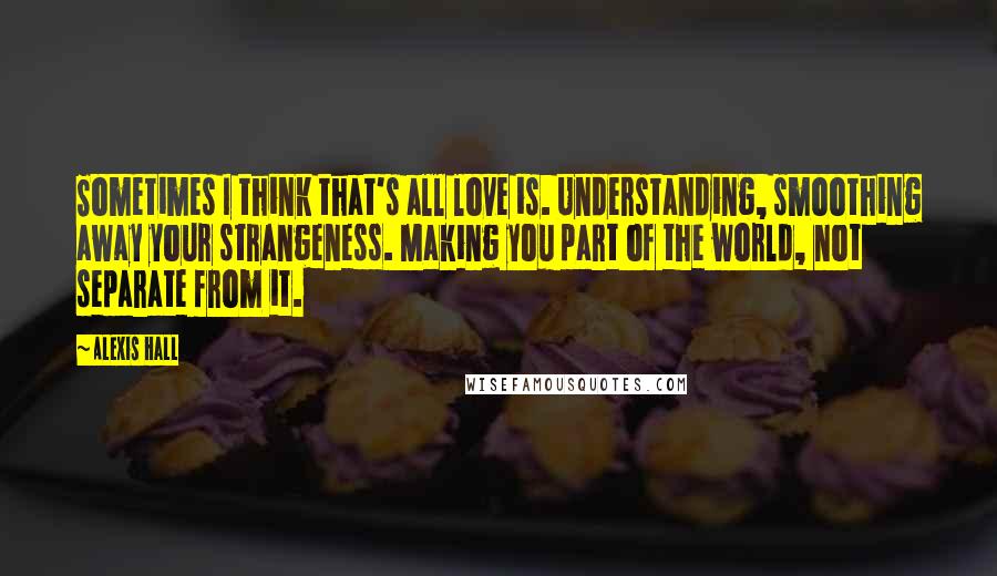 Alexis Hall Quotes: Sometimes I think that's all love is. Understanding, smoothing away your strangeness. Making you part of the world, not separate from it.