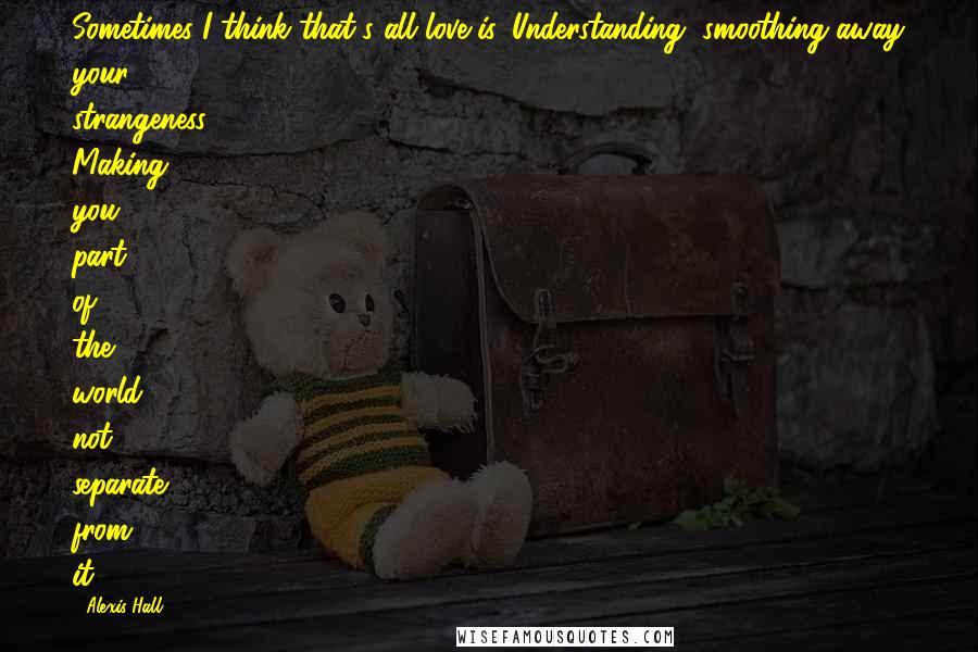 Alexis Hall Quotes: Sometimes I think that's all love is. Understanding, smoothing away your strangeness. Making you part of the world, not separate from it.