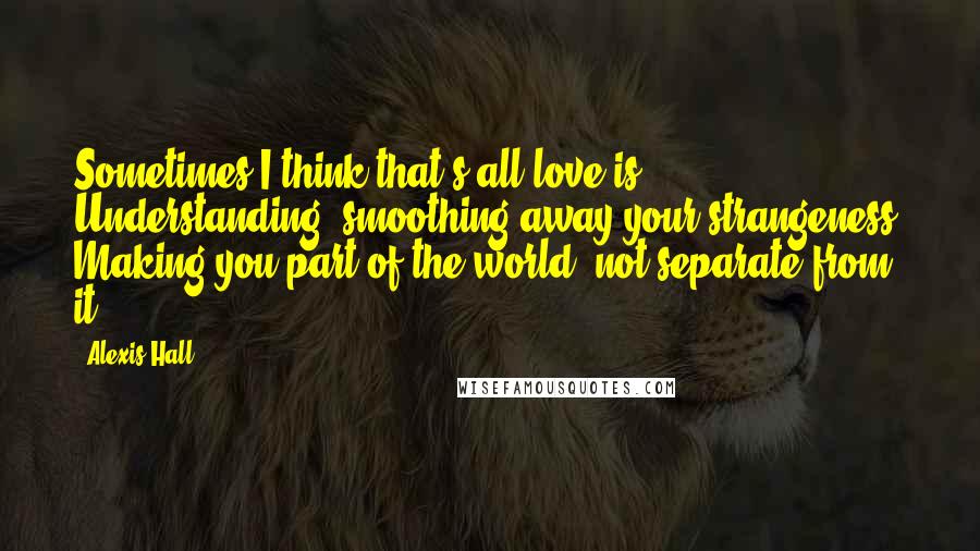 Alexis Hall Quotes: Sometimes I think that's all love is. Understanding, smoothing away your strangeness. Making you part of the world, not separate from it.