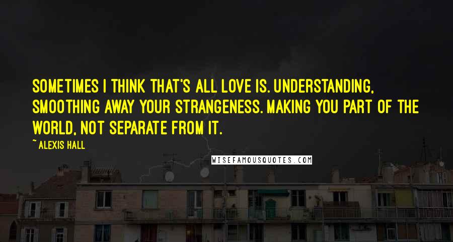 Alexis Hall Quotes: Sometimes I think that's all love is. Understanding, smoothing away your strangeness. Making you part of the world, not separate from it.