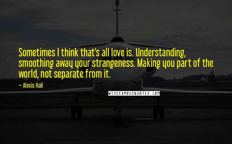 Alexis Hall Quotes: Sometimes I think that's all love is. Understanding, smoothing away your strangeness. Making you part of the world, not separate from it.