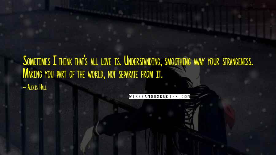 Alexis Hall Quotes: Sometimes I think that's all love is. Understanding, smoothing away your strangeness. Making you part of the world, not separate from it.