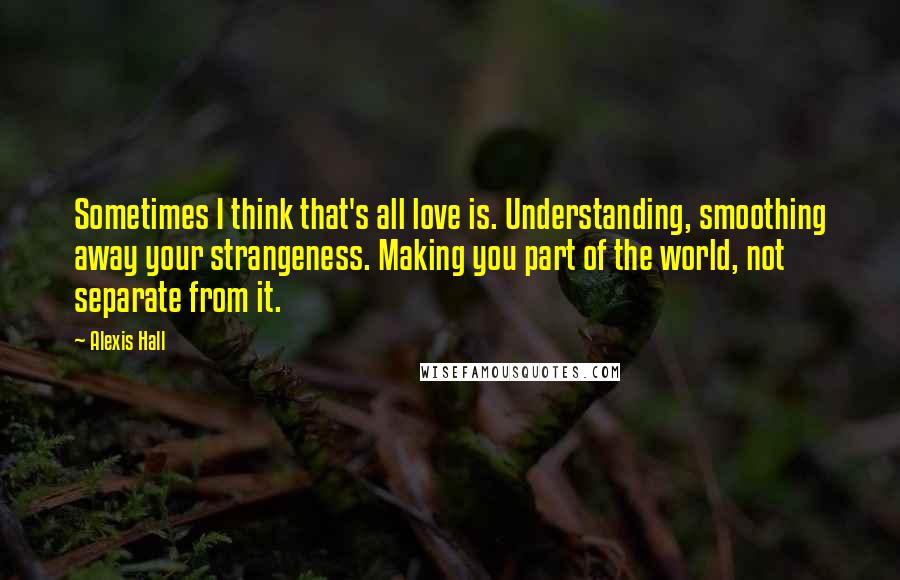 Alexis Hall Quotes: Sometimes I think that's all love is. Understanding, smoothing away your strangeness. Making you part of the world, not separate from it.
