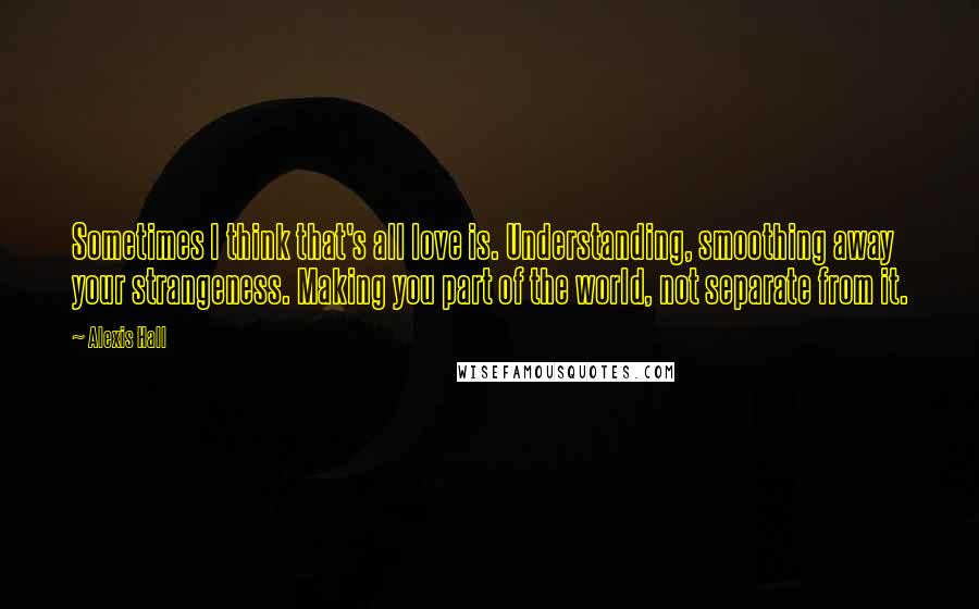 Alexis Hall Quotes: Sometimes I think that's all love is. Understanding, smoothing away your strangeness. Making you part of the world, not separate from it.