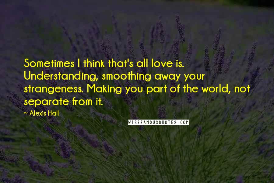 Alexis Hall Quotes: Sometimes I think that's all love is. Understanding, smoothing away your strangeness. Making you part of the world, not separate from it.