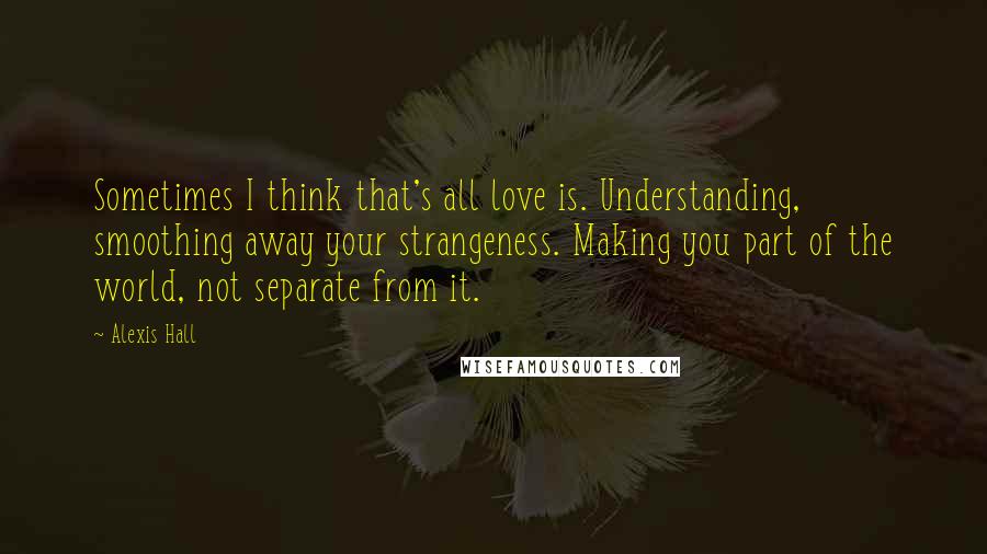 Alexis Hall Quotes: Sometimes I think that's all love is. Understanding, smoothing away your strangeness. Making you part of the world, not separate from it.