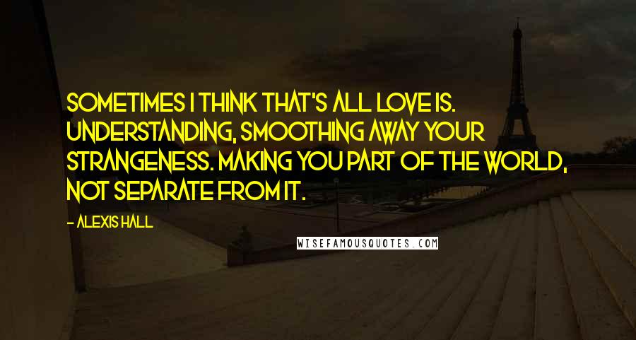 Alexis Hall Quotes: Sometimes I think that's all love is. Understanding, smoothing away your strangeness. Making you part of the world, not separate from it.