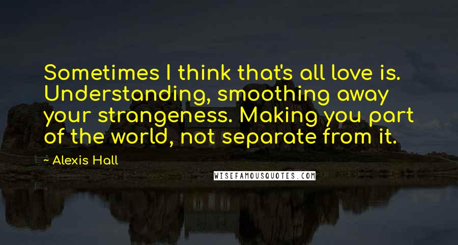 Alexis Hall Quotes: Sometimes I think that's all love is. Understanding, smoothing away your strangeness. Making you part of the world, not separate from it.