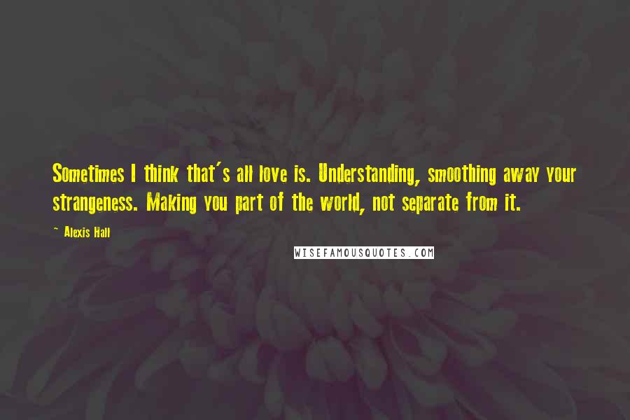 Alexis Hall Quotes: Sometimes I think that's all love is. Understanding, smoothing away your strangeness. Making you part of the world, not separate from it.