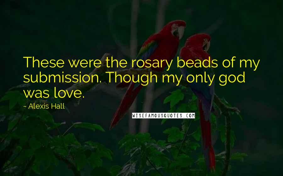 Alexis Hall Quotes: These were the rosary beads of my submission. Though my only god was love.