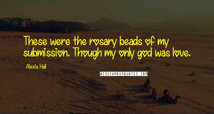 Alexis Hall Quotes: These were the rosary beads of my submission. Though my only god was love.