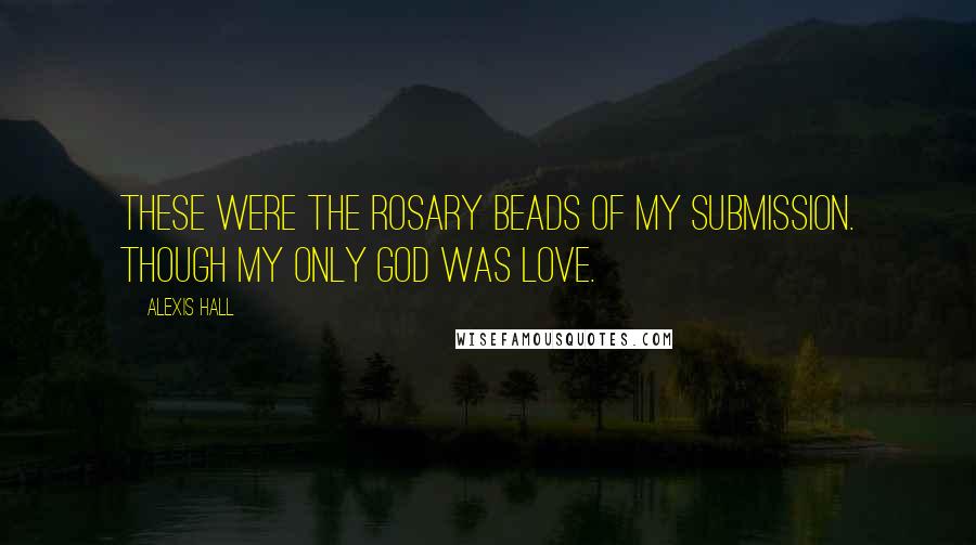 Alexis Hall Quotes: These were the rosary beads of my submission. Though my only god was love.