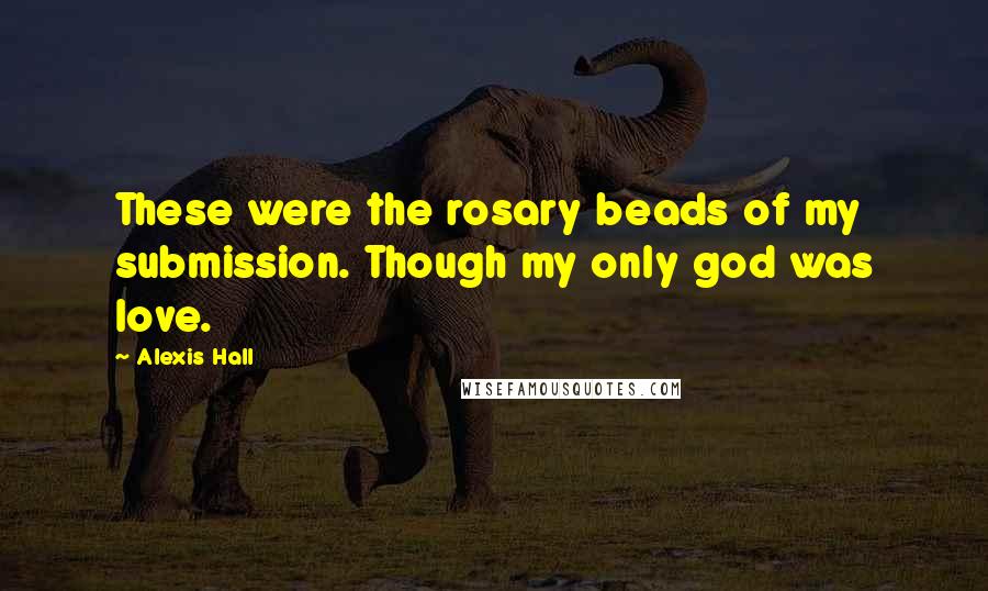 Alexis Hall Quotes: These were the rosary beads of my submission. Though my only god was love.