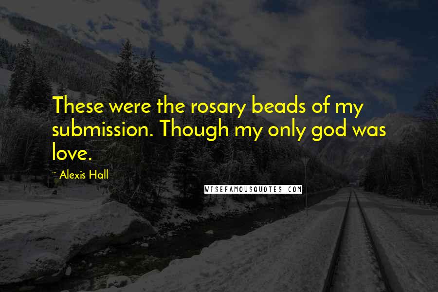 Alexis Hall Quotes: These were the rosary beads of my submission. Though my only god was love.