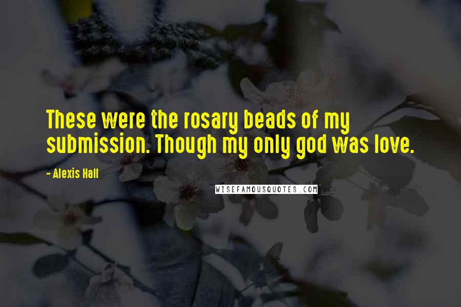 Alexis Hall Quotes: These were the rosary beads of my submission. Though my only god was love.