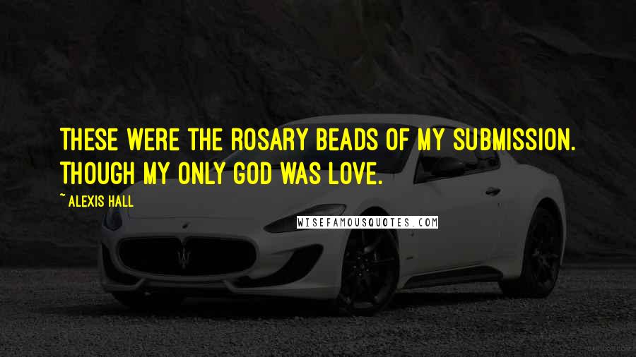 Alexis Hall Quotes: These were the rosary beads of my submission. Though my only god was love.