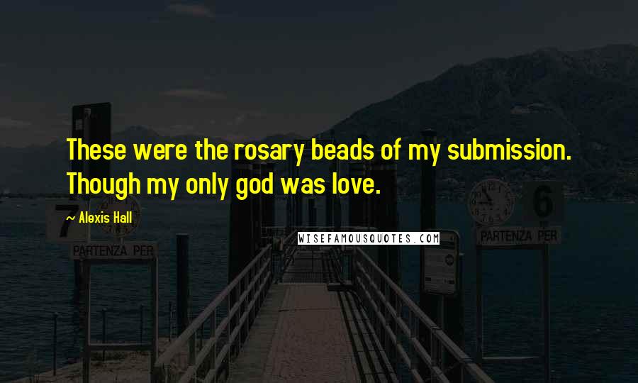 Alexis Hall Quotes: These were the rosary beads of my submission. Though my only god was love.