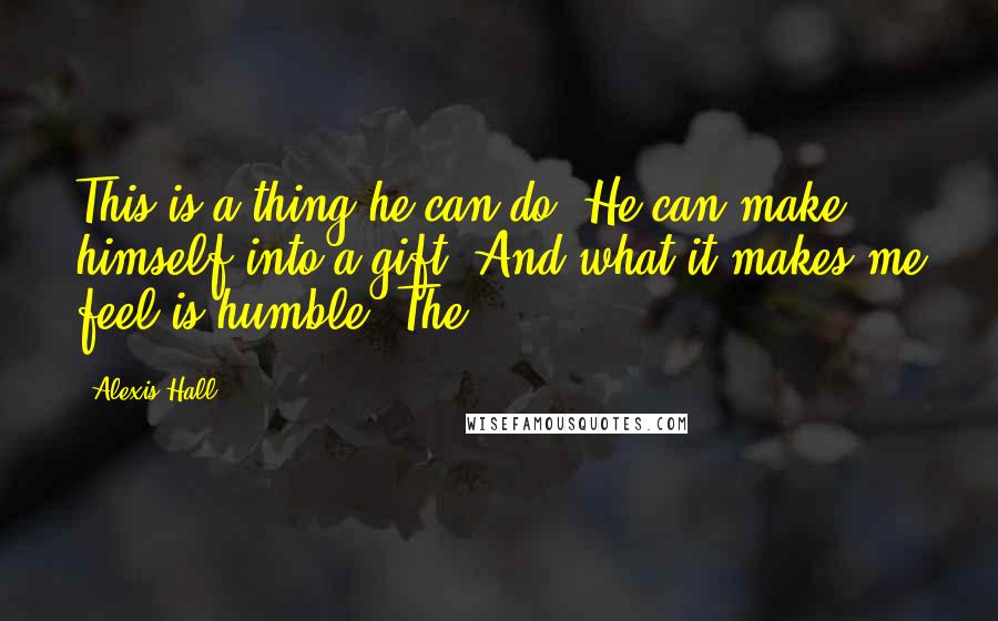 Alexis Hall Quotes: This is a thing he can do. He can make himself into a gift. And what it makes me feel is humble. The