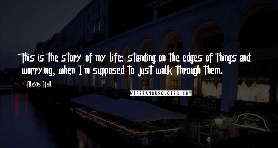 Alexis Hall Quotes: This is the story of my life: standing on the edges of things and worrying, when I'm supposed to just walk through them.