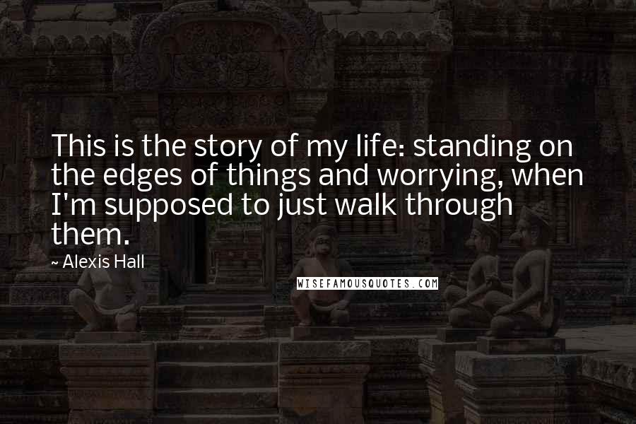 Alexis Hall Quotes: This is the story of my life: standing on the edges of things and worrying, when I'm supposed to just walk through them.