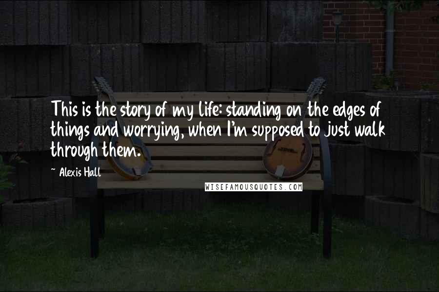 Alexis Hall Quotes: This is the story of my life: standing on the edges of things and worrying, when I'm supposed to just walk through them.