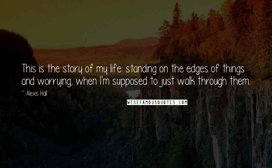 Alexis Hall Quotes: This is the story of my life: standing on the edges of things and worrying, when I'm supposed to just walk through them.
