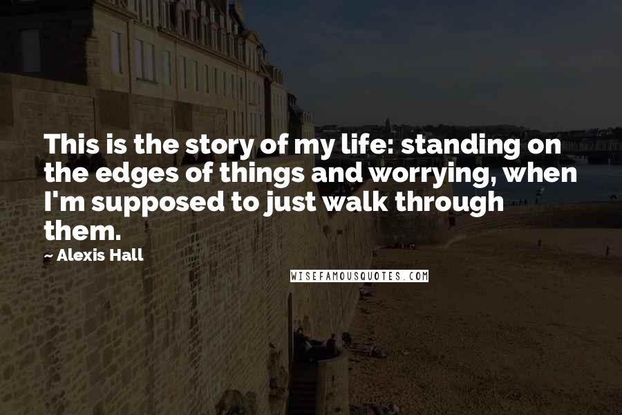 Alexis Hall Quotes: This is the story of my life: standing on the edges of things and worrying, when I'm supposed to just walk through them.