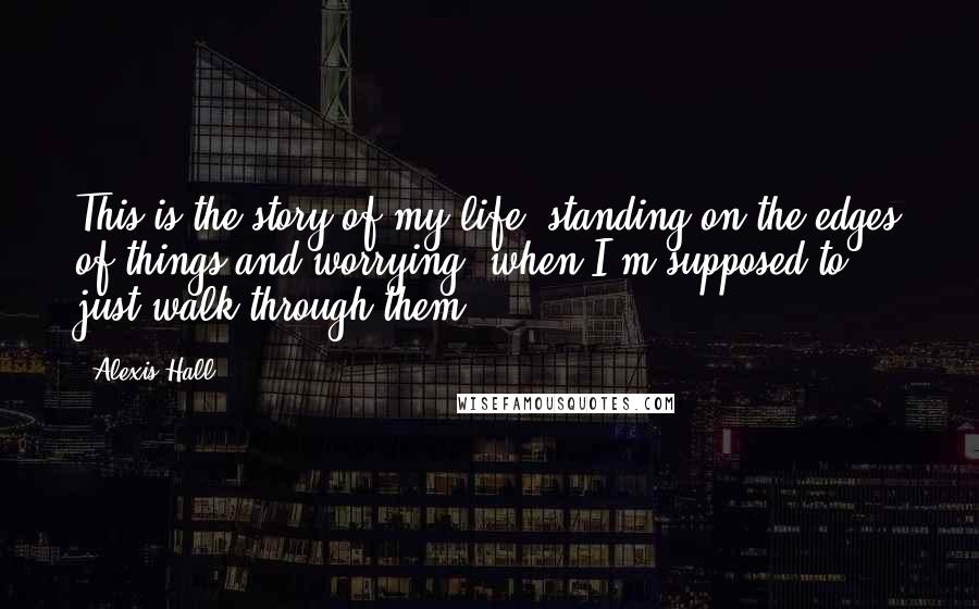 Alexis Hall Quotes: This is the story of my life: standing on the edges of things and worrying, when I'm supposed to just walk through them.