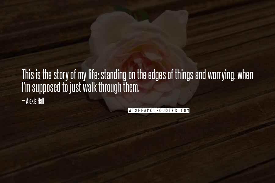 Alexis Hall Quotes: This is the story of my life: standing on the edges of things and worrying, when I'm supposed to just walk through them.