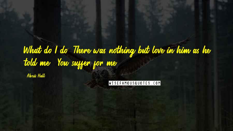 Alexis Hall Quotes: What do I do?"There was nothing but love in him as he told me, "You suffer for me.