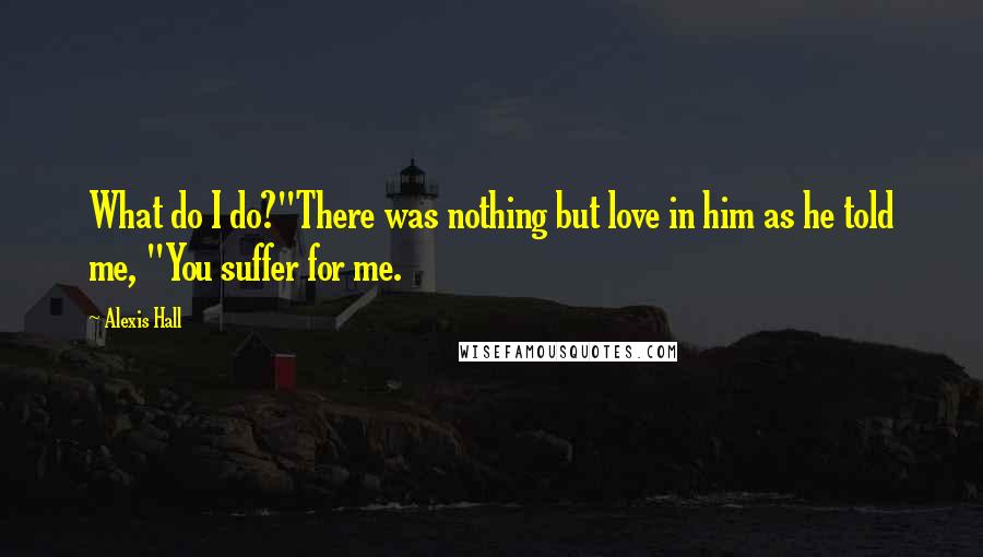 Alexis Hall Quotes: What do I do?"There was nothing but love in him as he told me, "You suffer for me.