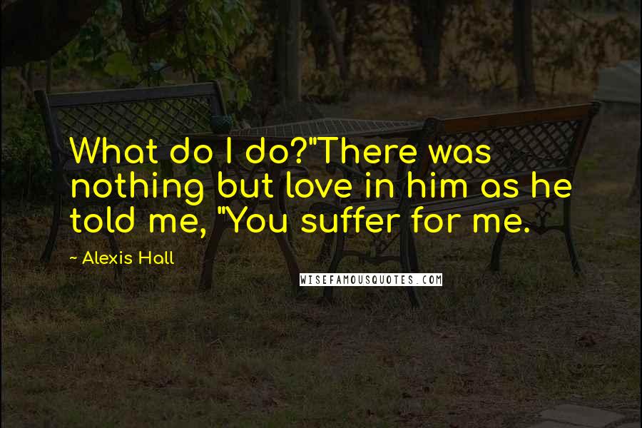 Alexis Hall Quotes: What do I do?"There was nothing but love in him as he told me, "You suffer for me.