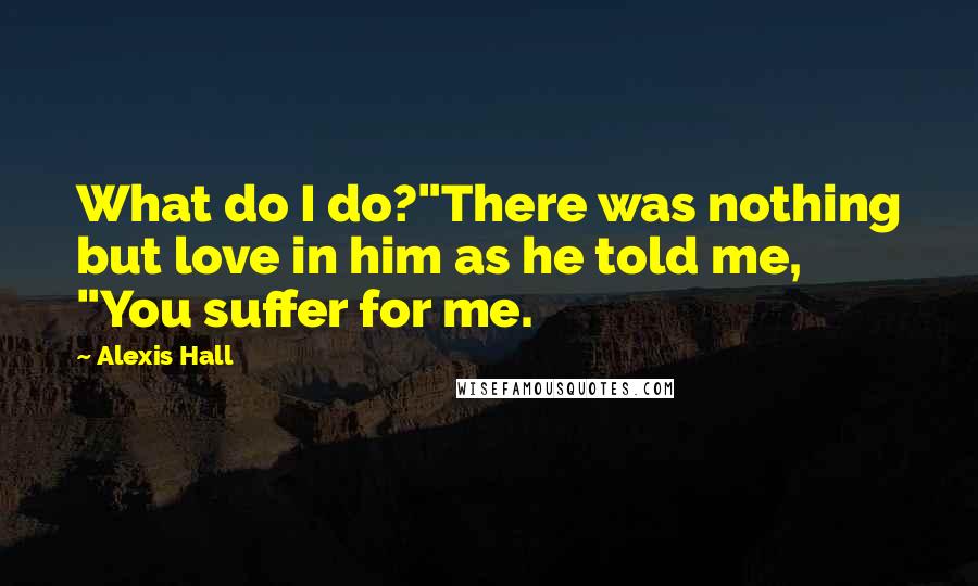 Alexis Hall Quotes: What do I do?"There was nothing but love in him as he told me, "You suffer for me.