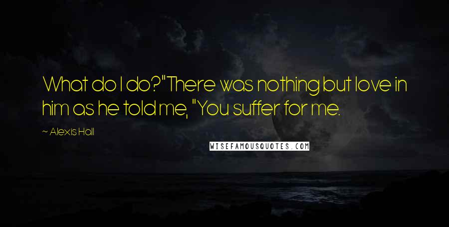 Alexis Hall Quotes: What do I do?"There was nothing but love in him as he told me, "You suffer for me.