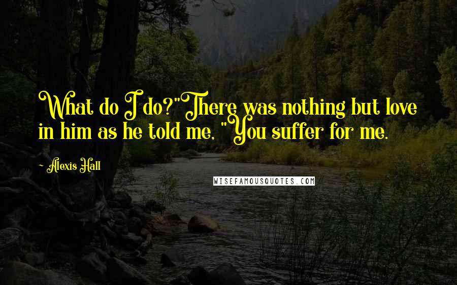 Alexis Hall Quotes: What do I do?"There was nothing but love in him as he told me, "You suffer for me.