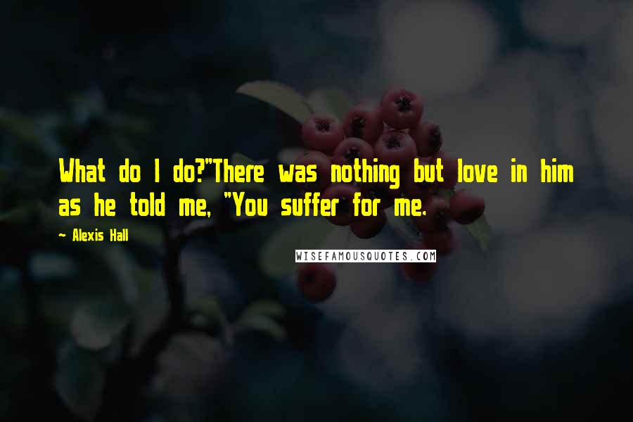 Alexis Hall Quotes: What do I do?"There was nothing but love in him as he told me, "You suffer for me.